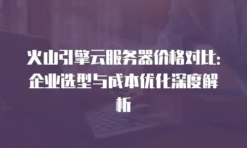火山引擎云服务器价格对比：企业选型与成本优化深度解析