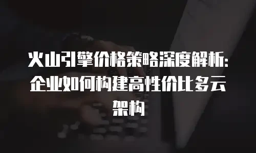 火山引擎价格策略深度解析：企业如何构建高性价比多云架构