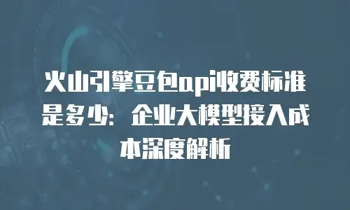 火山引擎豆包api收费标准是多少：企业大模型接入成本深度解析