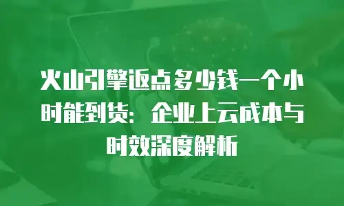 火山引擎返点多少钱一个小时能到货：企业上云成本与时效深度解析