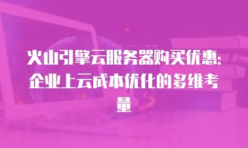 火山引擎云服务器购买优惠：企业上云成本优化的多维考量