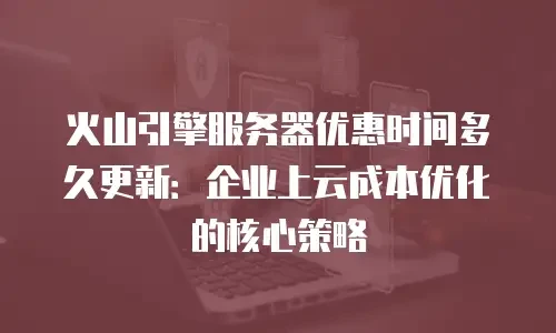 火山引擎服务器优惠时间多久更新：企业上云成本优化的核心策略