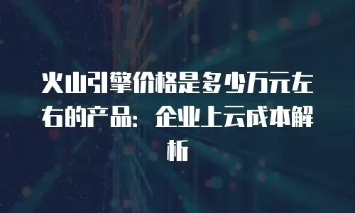 火山引擎价格是多少万元左右的产品：企业上云成本解析