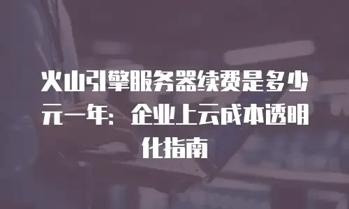火山引擎服务器续费是多少元一年：企业上云成本透明化指南