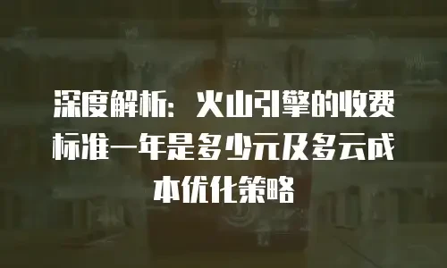 深度解析：火山引擎的收费标准一年是多少元及多云成本优化策略