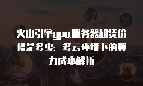 火山引擎gpu服务器租赁价格是多少：多云环境下的算力成本解析