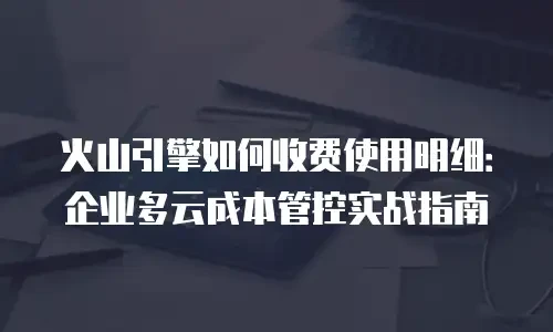 火山引擎如何收费使用明细：企业多云成本管控实战指南