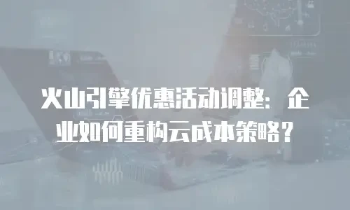 火山引擎优惠活动调整：企业如何重构云成本策略？