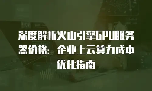 深度解析火山引擎GPU服务器价格：企业上云算力成本优化指南