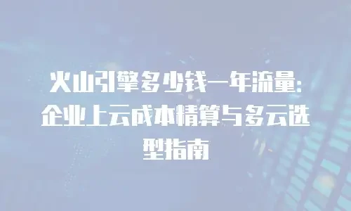 火山引擎多少钱一年流量：企业上云成本精算与多云选型指南