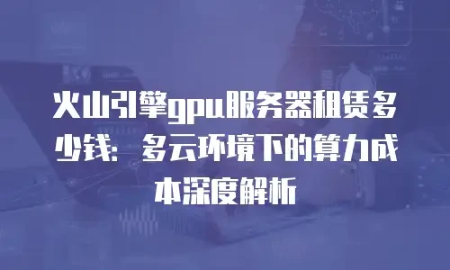 火山引擎gpu服务器租赁多少钱：多云环境下的算力成本深度解析