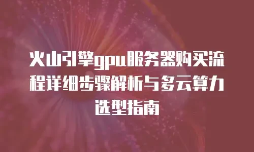 火山引擎gpu服务器购买流程详细步骤解析与多云算力选型指南