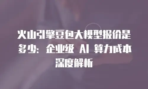 火山引擎豆包大模型报价是多少：企业级 AI 算力成本深度解析
