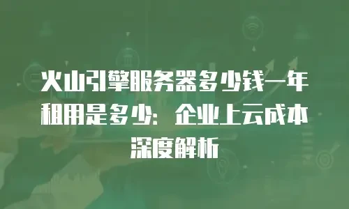 火山引擎服务器多少钱一年租用是多少：企业上云成本深度解析