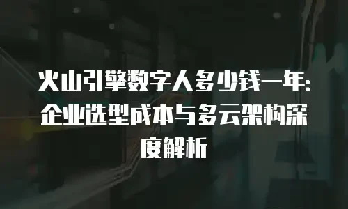 火山引擎数字人多少钱一年：企业选型成本与多云架构深度解析
