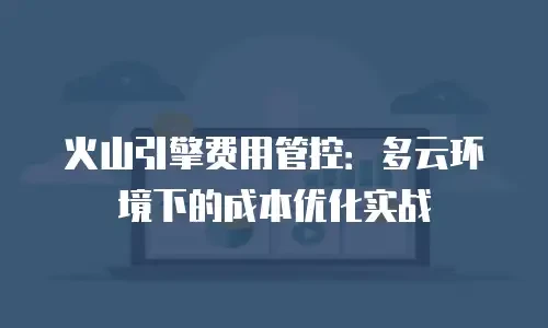 火山引擎费用管控：多云环境下的成本优化实战
