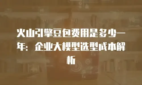 火山引擎豆包费用是多少一年：企业大模型选型成本解析