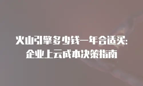 火山引擎多少钱一年合适买：企业上云成本决策指南