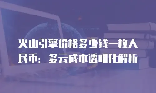 火山引擎价格多少钱一枚人民币：多云成本透明化解析