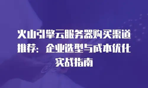 火山引擎云服务器购买渠道推荐：企业选型与成本优化实战指南