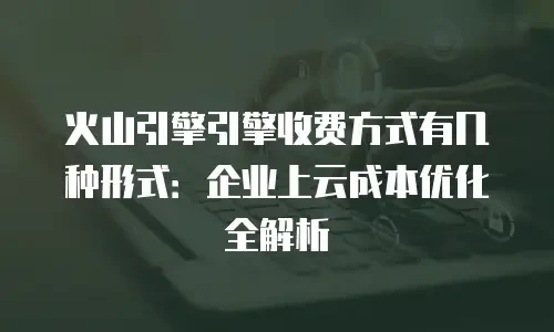 火山引擎引擎收费方式有几种形式：企业上云成本优化全解析