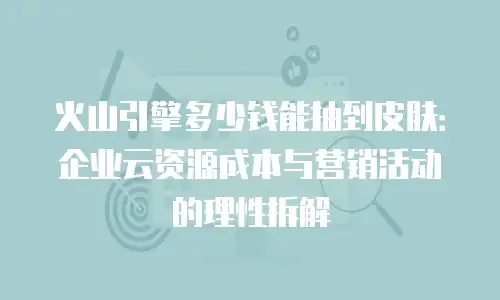 火山引擎多少钱能抽到皮肤：企业云资源成本与营销活动的理性拆解