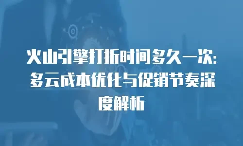 火山引擎打折时间多久一次：多云成本优化与促销节奏深度解析