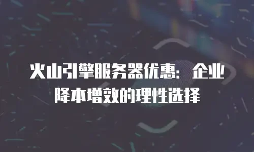火山引擎服务器优惠：企业降本增效的理性选择