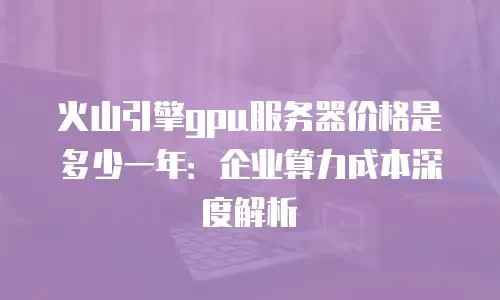 火山引擎gpu服务器价格是多少一年：企业算力成本深度解析