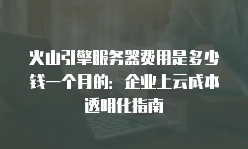 火山引擎服务器费用是多少钱一个月的：企业上云成本透明化指南