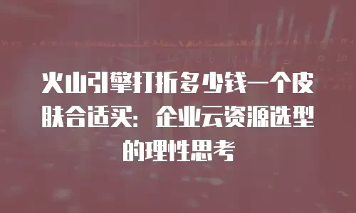 火山引擎打折多少钱一个皮肤合适买：企业云资源选型的理性思考