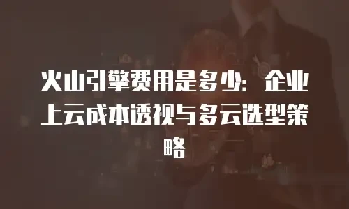 火山引擎费用是多少：企业上云成本透视与多云选型策略