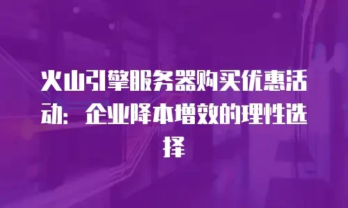 火山引擎服务器购买优惠活动：企业降本增效的理性选择