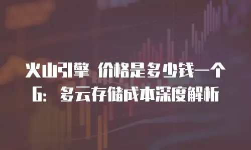 火山引擎 价格是多少钱一个G：多云存储成本深度解析