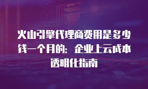 火山引擎代理商费用是多少钱一个月的：企业上云成本透明化指南