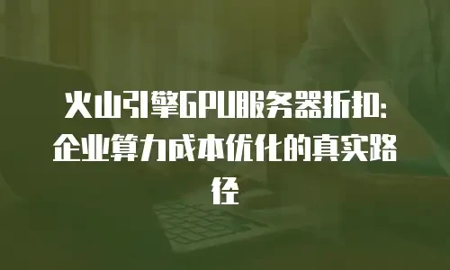 火山引擎GPU服务器折扣：企业算力成本优化的真实路径