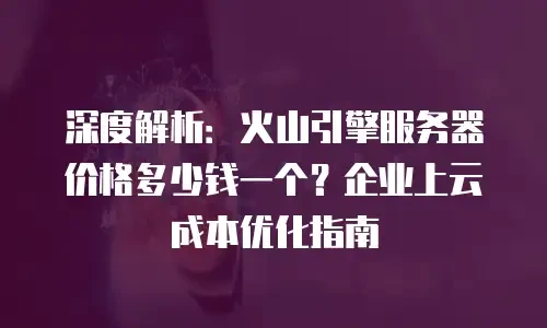 深度解析：火山引擎服务器价格多少钱一个？企业上云成本优化指南