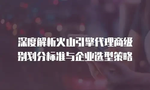 深度解析火山引擎代理商级别划分标准与企业选型策略