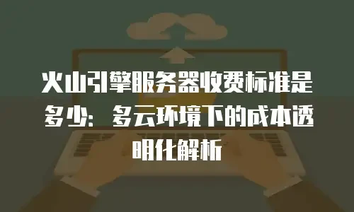火山引擎服务器收费标准是多少：多云环境下的成本透明化解析