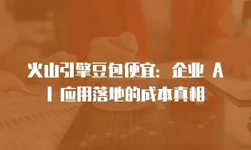 火山引擎豆包便宜：企业 AI 应用落地的成本真相
