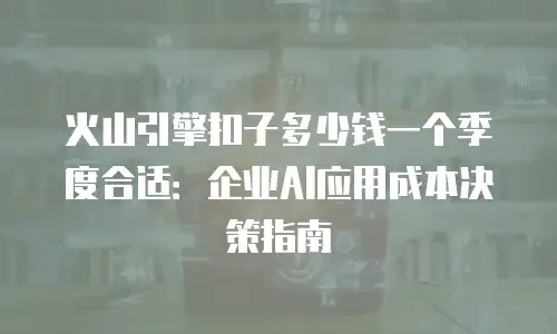 火山引擎扣子多少钱一个季度合适：企业AI应用成本决策指南