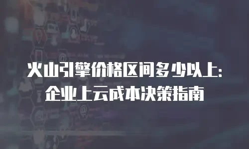 火山引擎价格区间多少以上：企业上云成本决策指南