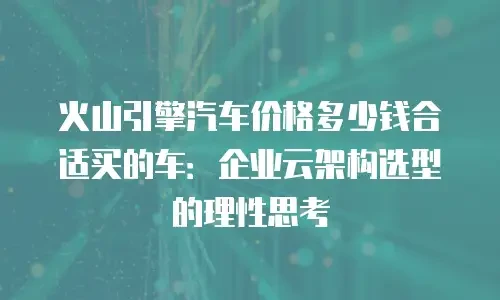火山引擎汽车价格多少钱合适买的车：企业云架构选型的理性思考