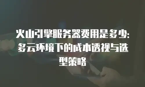火山引擎服务器费用是多少：多云环境下的成本透视与选型策略