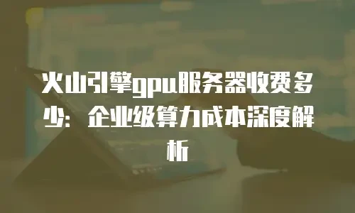火山引擎gpu服务器收费多少：企业级算力成本深度解析