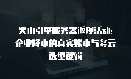 火山引擎服务器返现活动：企业降本的真实账本与多云选型逻辑
