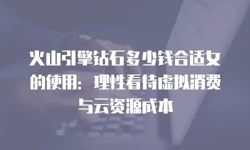 火山引擎钻石多少钱合适女的使用：理性看待虚拟消费与云资源成本