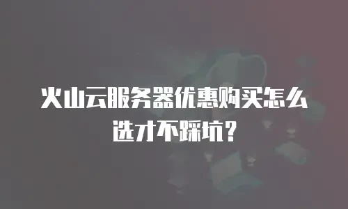 火山云服务器优惠购买怎么选才不踩坑？