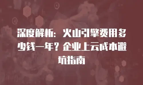 深度解析：火山引擎费用多少钱一年？企业上云成本避坑指南