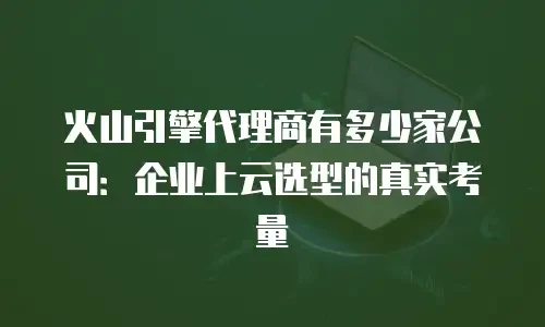 火山引擎代理商有多少家公司：企业上云选型的真实考量
